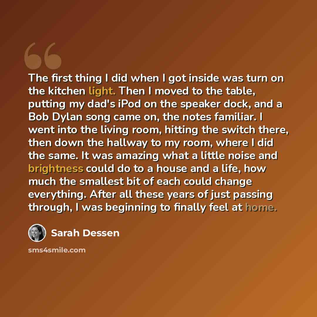 “The first thing I did when I got inside was turn on the kitchen light. Then I moved to the table, putting my dad's iPod on the speaker dock, and a Bob Dylan song came on, the notes familiar. I went into the living room, hitting the switch there, then down the hallway to my room, where I did the…” quote by Sarah Dessen