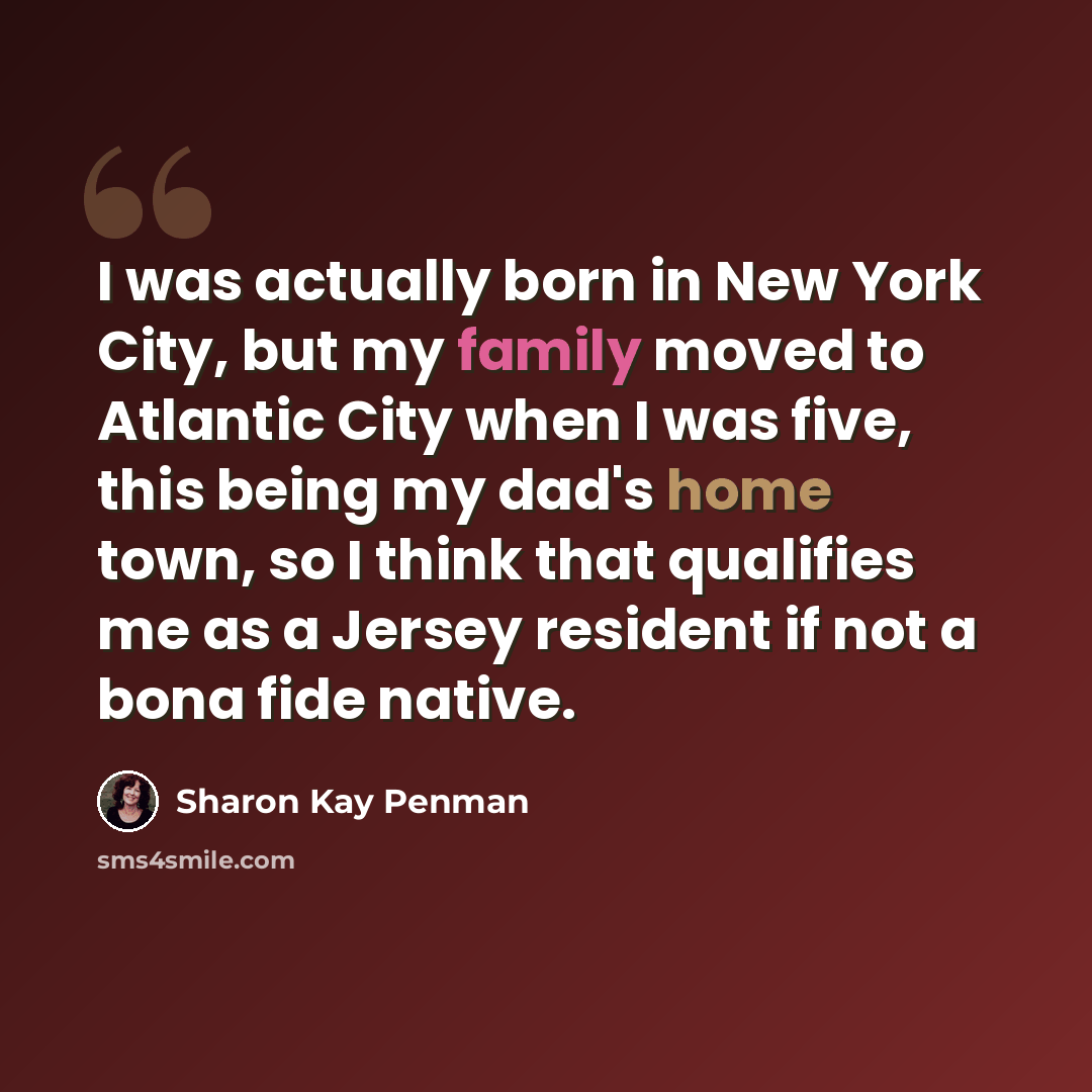 “I was actually born in New York City, but my family moved to Atlantic City when I was five, this being my dad's home town, so I think that qualifies me as a Jersey resident if not a bona fide native.” quote by Sharon Kay Penman