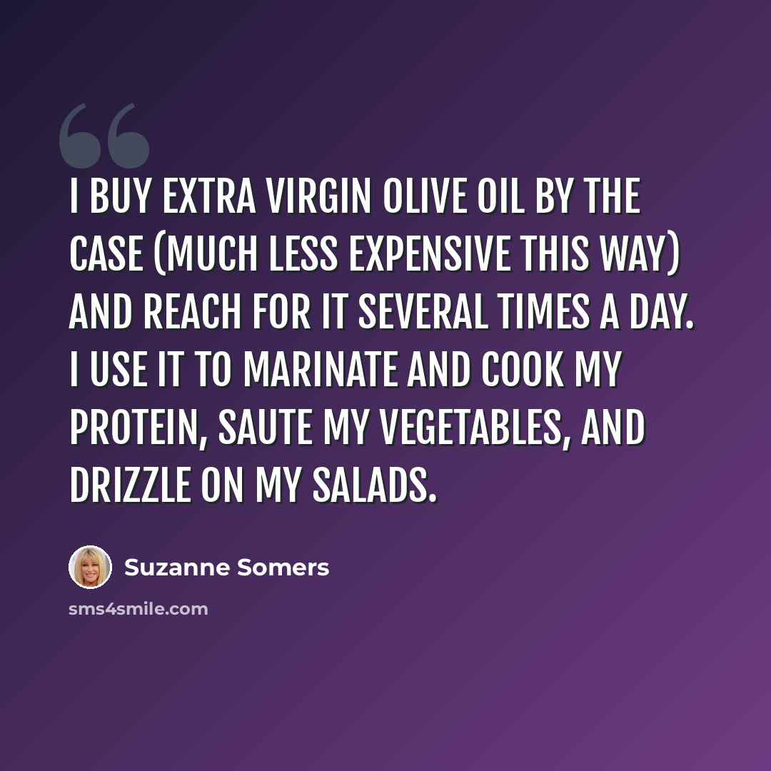 “I buy extra virgin olive oil by the case (much less expensive this way) and reach for it several times a day. I use it to marinate and cook my protein, saute my vegetables, and drizzle on my salads.” quote by Suzanne Somers