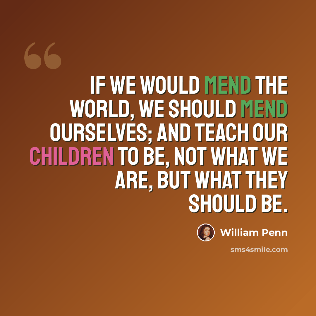 “If we would mend the World, we should mend Ourselves; and teach our Children to be, not what we are, but what they should be.” quote by William Penn