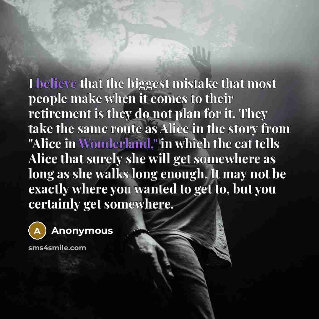 “I believe that the biggest mistake that most people make when it comes to their retirement is they do not plan for it. They take the same route as Alice in the story from "Alice in Wonderland," in which the cat tells Alice that surely she will get somewhere as long as she walks long enough. It may…” quote by Anonymous