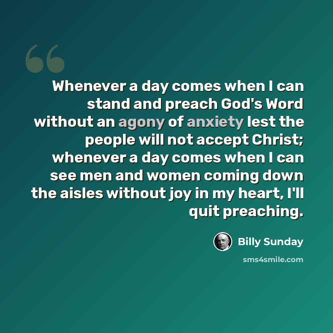“Whenever a day comes when I can stand and preach God's Word without an agony of anxiety lest the people will not accept Christ; whenever a day comes when I can see men and women coming down the aisles without joy in my heart, I'll quit preaching.” quote by Billy Sunday