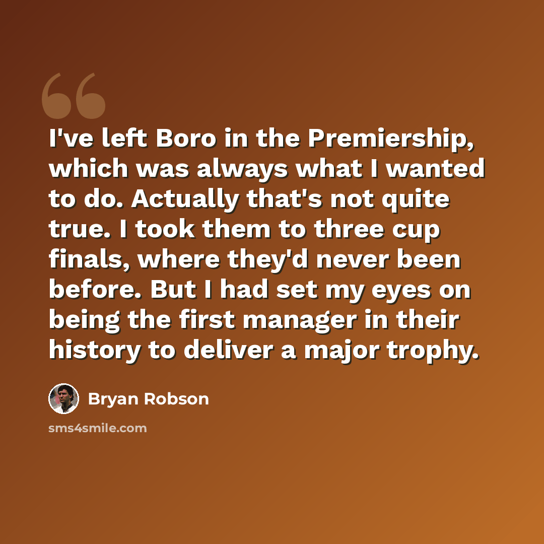 “I've left Boro in the Premiership, which was always what I wanted to do. Actually that's not quite true. I took them to three cup finals, where they'd never been before. But I had set my eyes on being the first manager in their history to deliver a major trophy.” quote by Bryan Robson