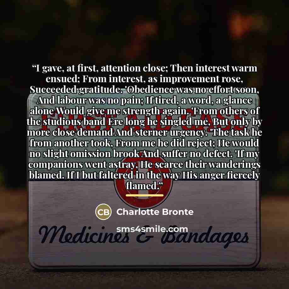 “I gave, at first, attention close; Then interest warm ensued; From interest, as improvement rose, Succeeded gratitude. 'Obedience was no effort soon, And labour was no pain; If tired, a word, a glance alone Would give me strength again. 'From others of the studious band Ere long he singled me, But…” quote by Charlotte Brontë