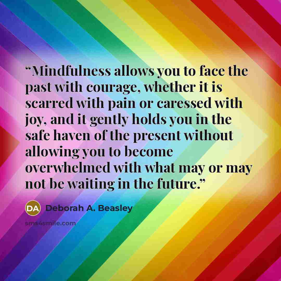 “Mindfulness allows you to face the past with courage, whether it is scarred with pain or caressed with joy, and it gently holds you in the safe haven of the present without allowing you to become overwhelmed with what may or may not be waiting in the future.” quote by Deborah A. Beasley