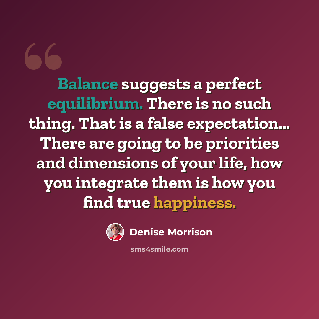“Balance suggests a perfect equilibrium. There is no such thing. That is a false expectation… There are going to be priorities and dimensions of your life, how you integrate them is how you find true happiness.” quote by Denise Morrison