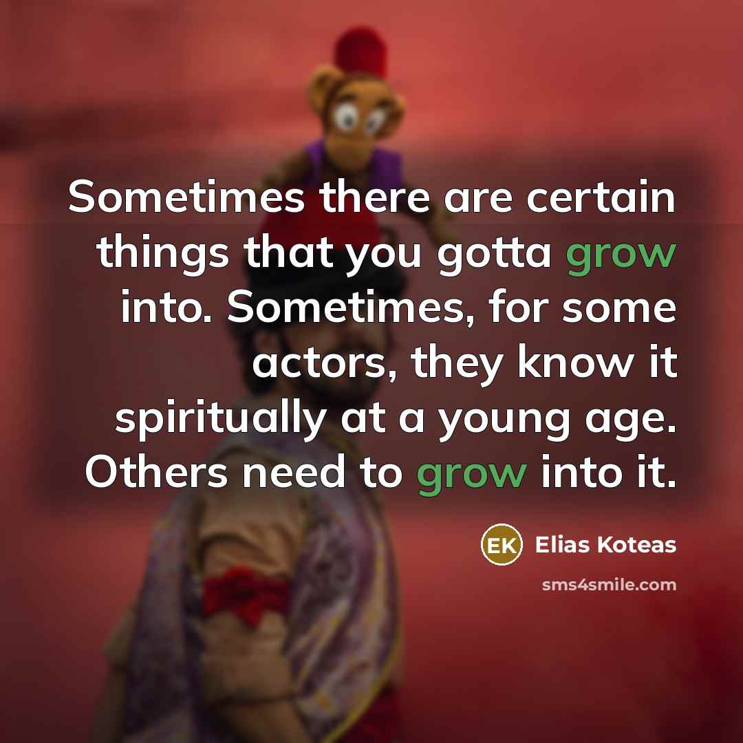 “Sometimes there are certain things that you gotta grow into. Sometimes, for some actors, they know it spiritually at a young age. Others need to grow into it.” quote by Elias Koteas