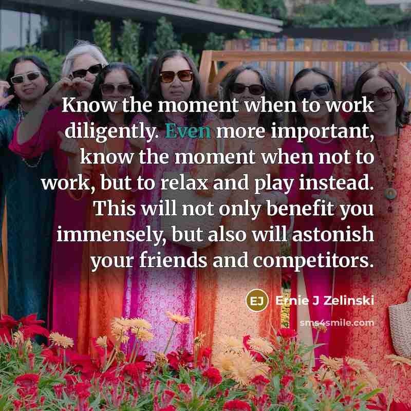 “Know the moment when to work diligently. Even more important, know the moment when not to work, but to relax and play instead. This will not only benefit you immensely, but also will astonish your friends and competitors.” quote by Ernie J Zelinski