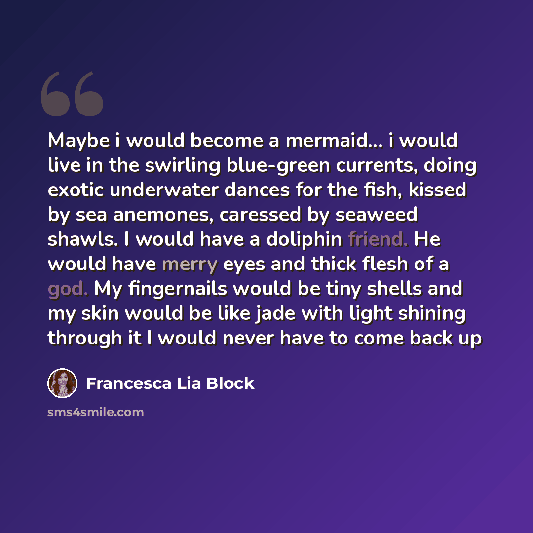 “Maybe i would become a mermaid... i would live in the swirling blue-green currents, doing exotic underwater dances for the fish, kissed by sea anemones, caressed by seaweed shawls. I would have a doliphin friend. He would have merry eyes and thick flesh of a god. My fingernails would be tiny…” quote by Francesca Lia Block