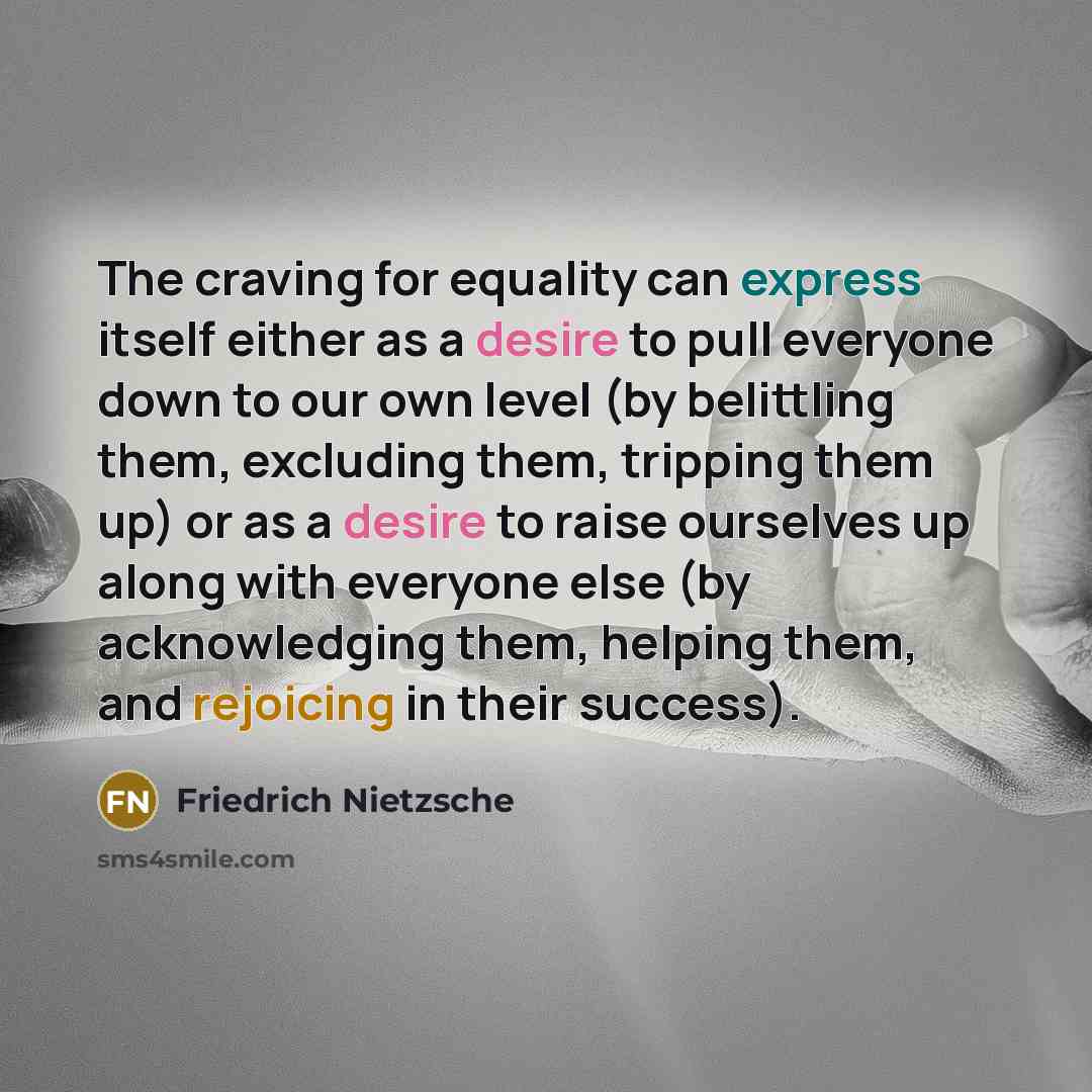“The craving for equality can express itself either as a desire to pull everyone down to our own level (by belittling them, excluding them, tripping them up) or as a desire to raise ourselves up along with everyone else (by acknowledging them, helping them, and rejoicing in their success).” quote by Friedrich Nietzsche