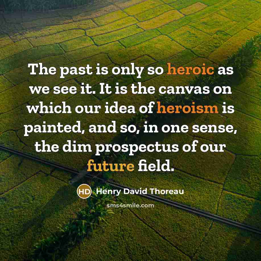 “The past is only so heroic as we see it. It is the canvas on which our idea of heroism is painted, and so, in one sense, the dim prospectus of our future field.” quote by Henry David Thoreau