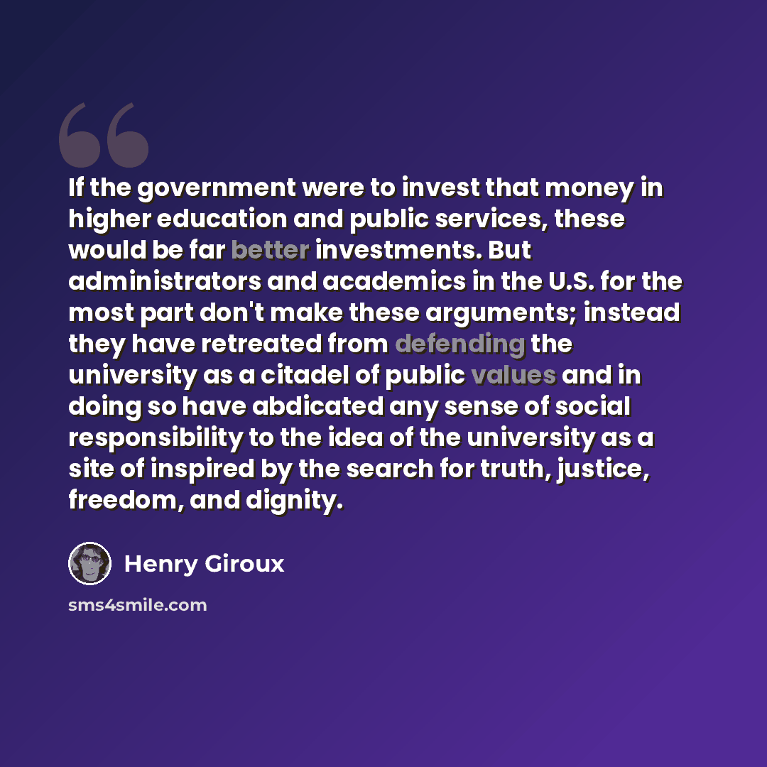 “If the government were to invest that money in higher education and public services, these would be far better investments. But administrators and academics in the U.S. for the most part don't make these arguments; instead they have retreated from defending the university as a citadel of public…” quote by Henry Giroux