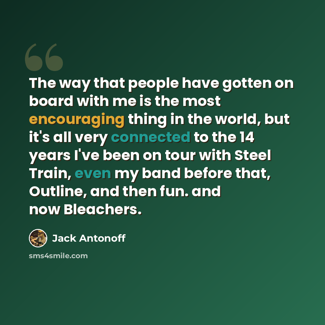 “The way that people have gotten on board with me is the most encouraging thing in the world, but it's all very connected to the 14 years I've been on tour with Steel Train, even my band before that, Outline, and then fun. and now Bleachers.” quote by Jack Antonoff