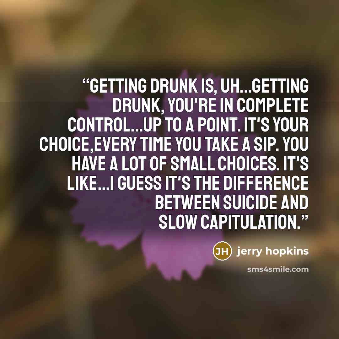 “Getting drunk is, uh...getting drunk, you're in complete control...up to a point. It's your choice,every time you take a sip. You have a lot of small choices. It's like...I guess it's the difference between suicide and slow capitulation.” quote by jerry hopkins