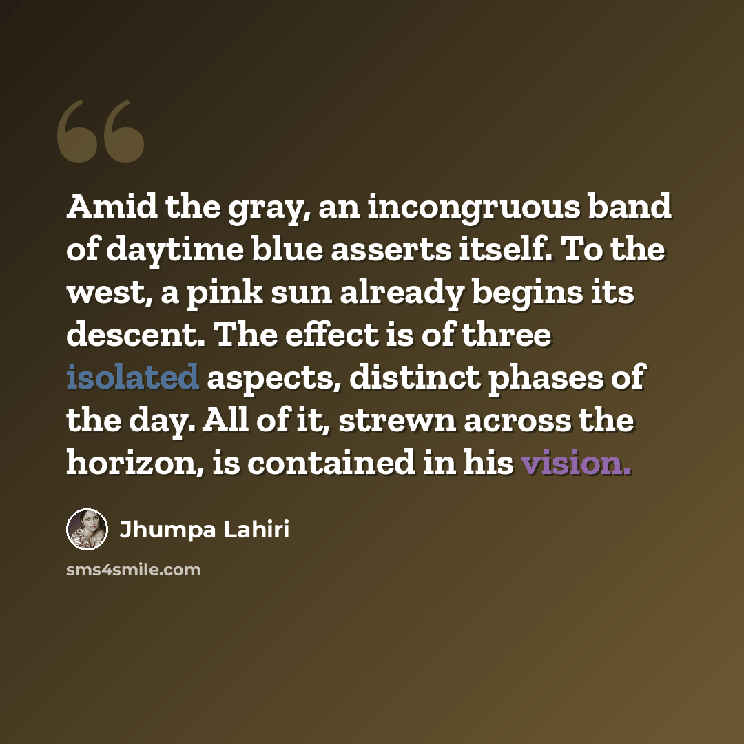 “Amid the gray, an incongruous band of daytime blue asserts itself. To the west, a pink sun already begins its descent. The effect is of three isolated aspects, distinct phases of the day. All of it, strewn across the horizon, is contained in his vision.” quote by Jhumpa Lahiri