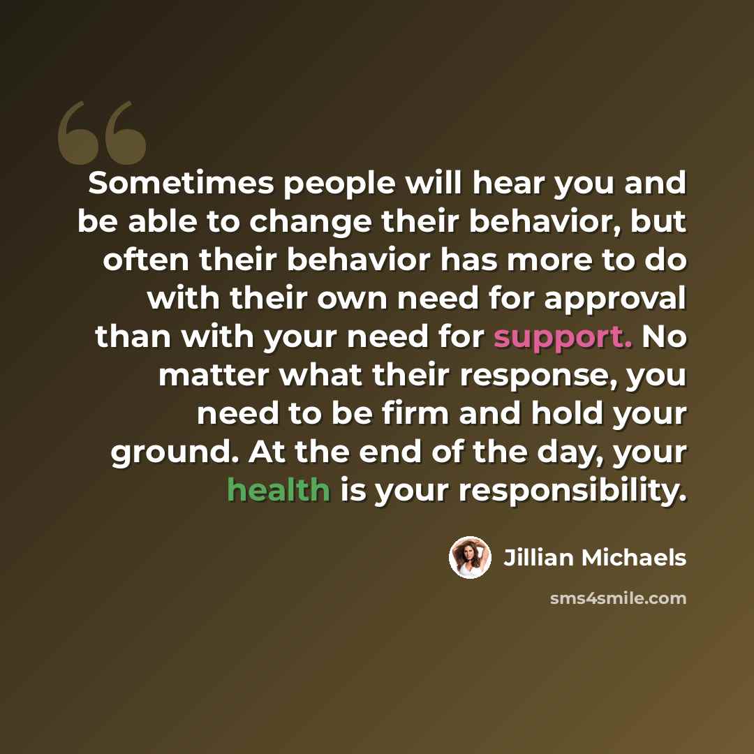 “Sometimes people will hear you and be able to change their behavior, but often their behavior has more to do with their own need for approval than with your need for support. No matter what their response, you need to be firm and hold your ground. At the end of the day, your health is your…” quote by Jillian Michaels