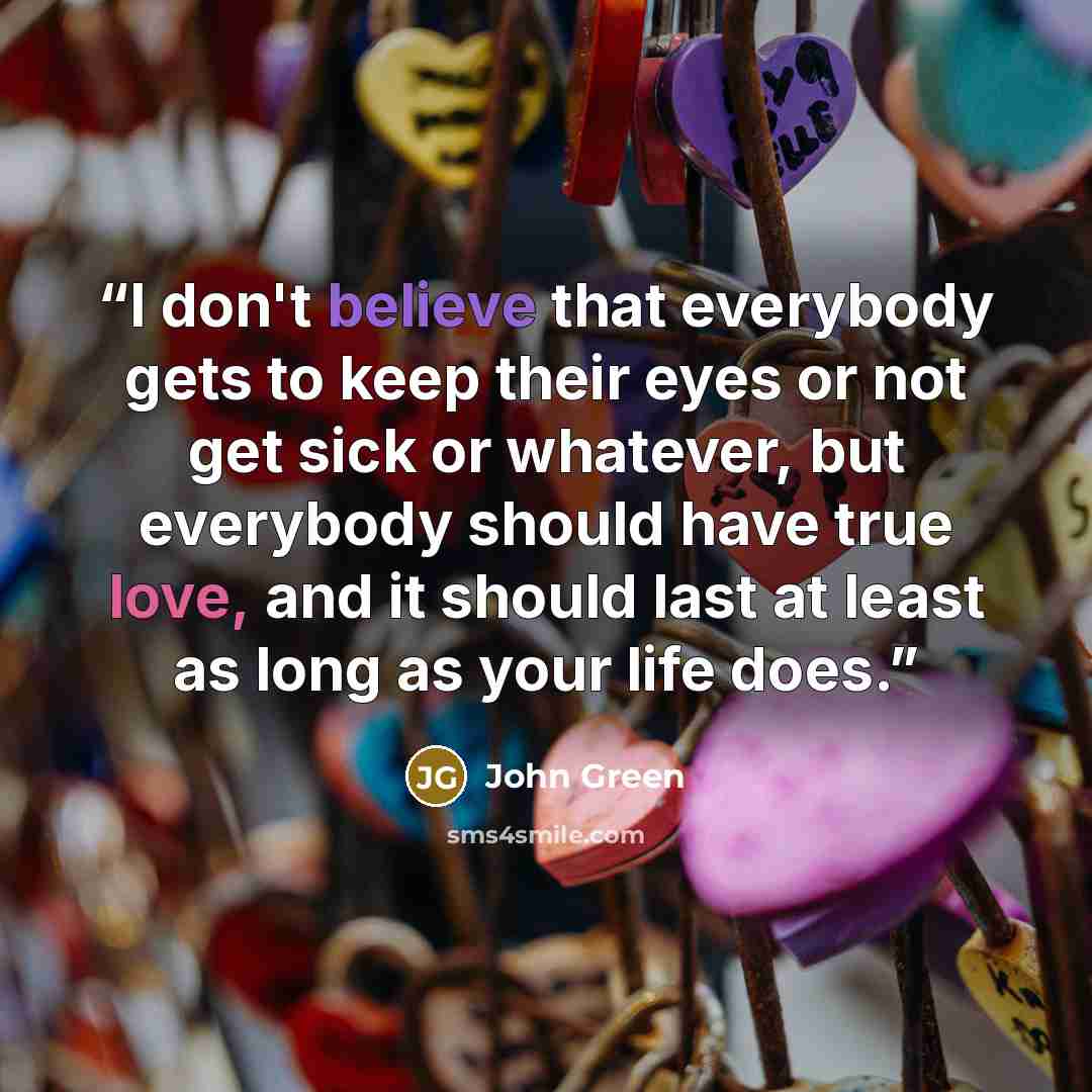 “I don't believe that everybody gets to keep their eyes or not get sick or whatever, but everybody should have true love, and it should last at least as long as your life does.” quote by John Green