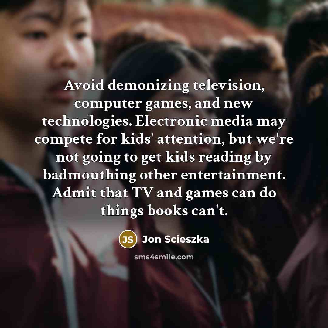 “Avoid demonizing television, computer games, and new technologies. Electronic media may compete for kids' attention, but we're not going to get kids reading by badmouthing other entertainment. Admit that TV and games can do things books can't.” quote by Jon Scieszka