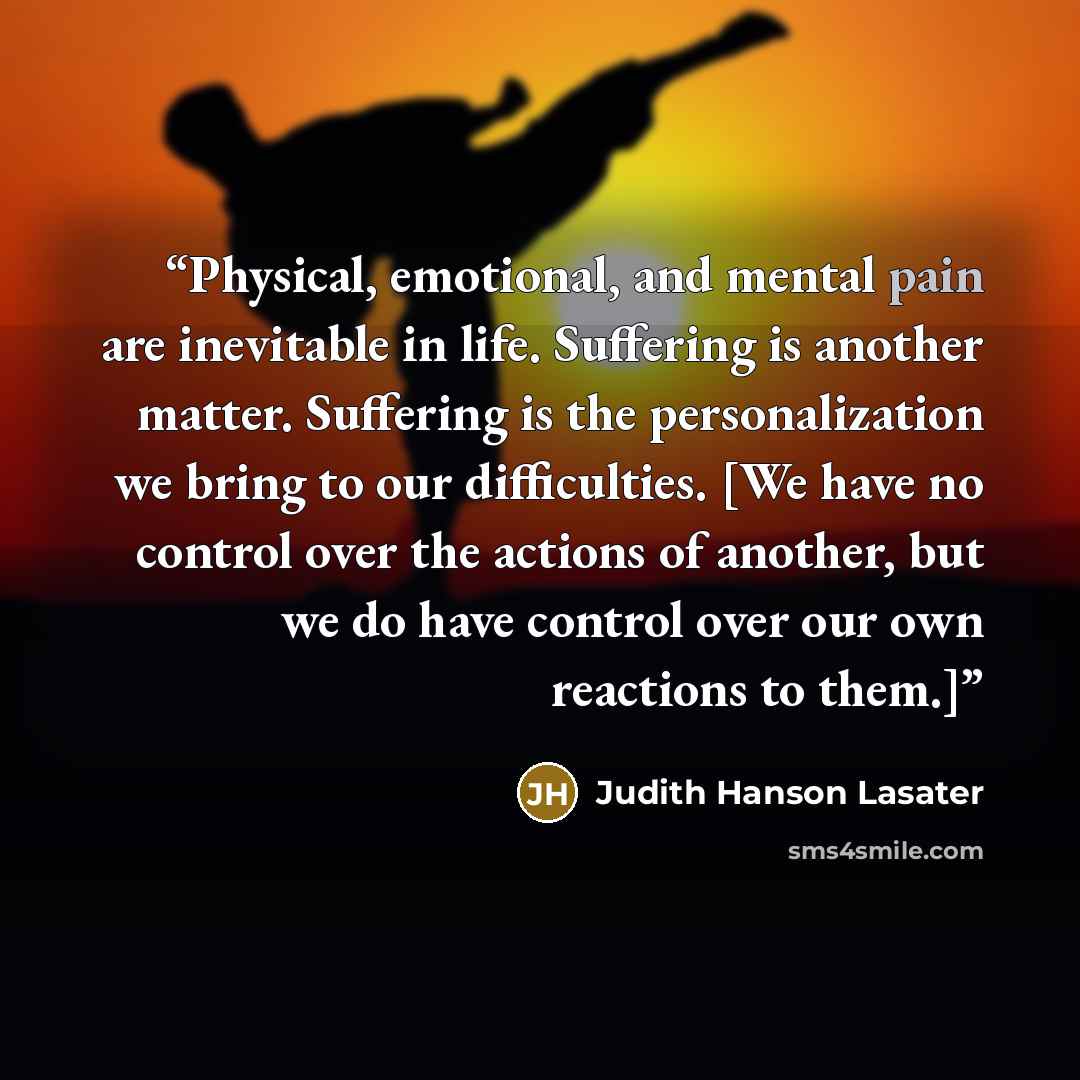 “Physical, emotional, and mental pain are inevitable in life. Suffering is another matter. Suffering is the personalization we bring to our difficulties. [We have no control over the actions of another, but we do have control over our own reactions to them.]” quote by Judith Hanson Lasater