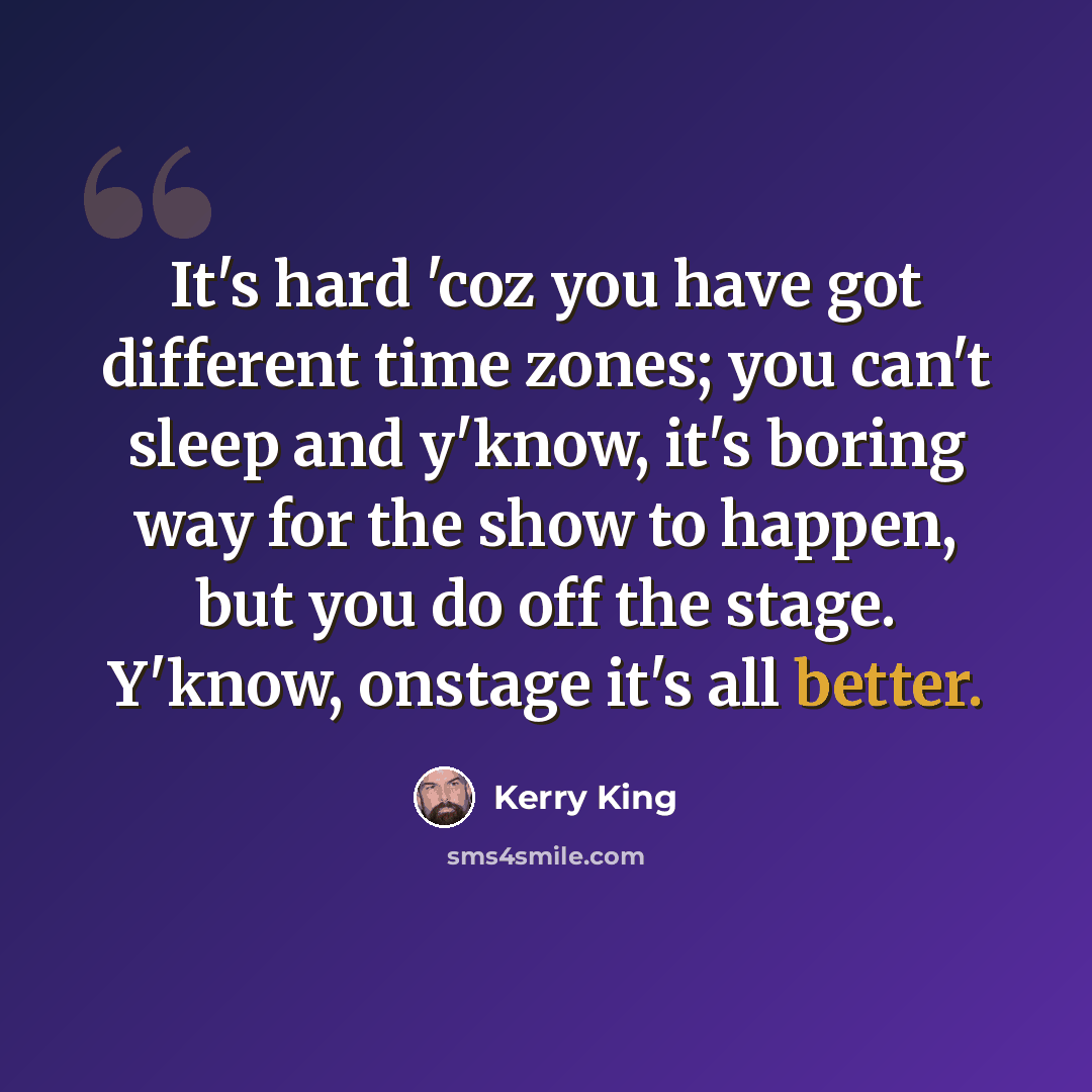 “It's hard 'coz you have got different time zones; you can't sleep and y'know, it's boring way for the show to happen, but you do off the stage. Y'know, onstage it's all better.” quote by Kerry King