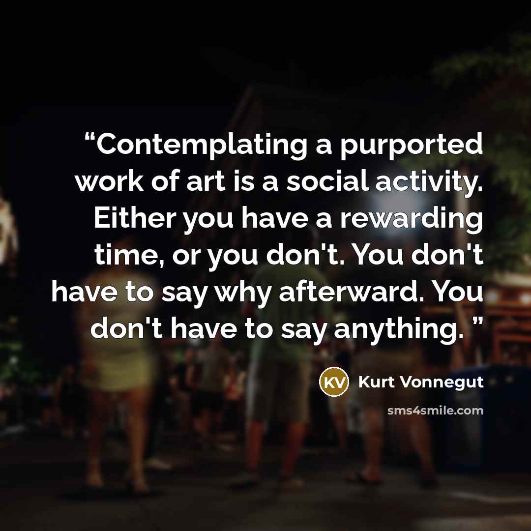 “Contemplating a purported work of art is a social activity. Either you have a rewarding time, or you don't. You don't have to say why afterward. You don't have to say anything.” quote by Kurt Vonnegut