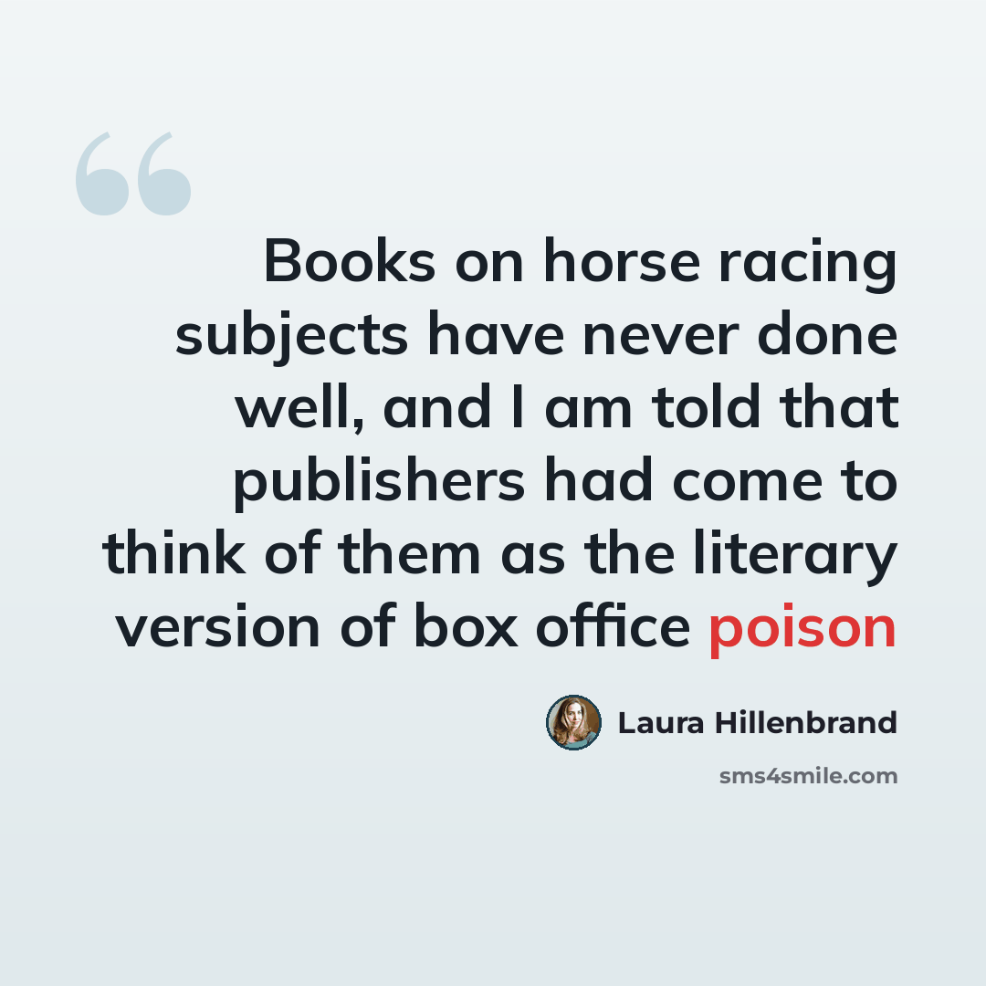 “Books on horse racing subjects have never done well, and I am told that publishers had come to think of them as the literary version of box office poison” quote by Laura Hillenbrand