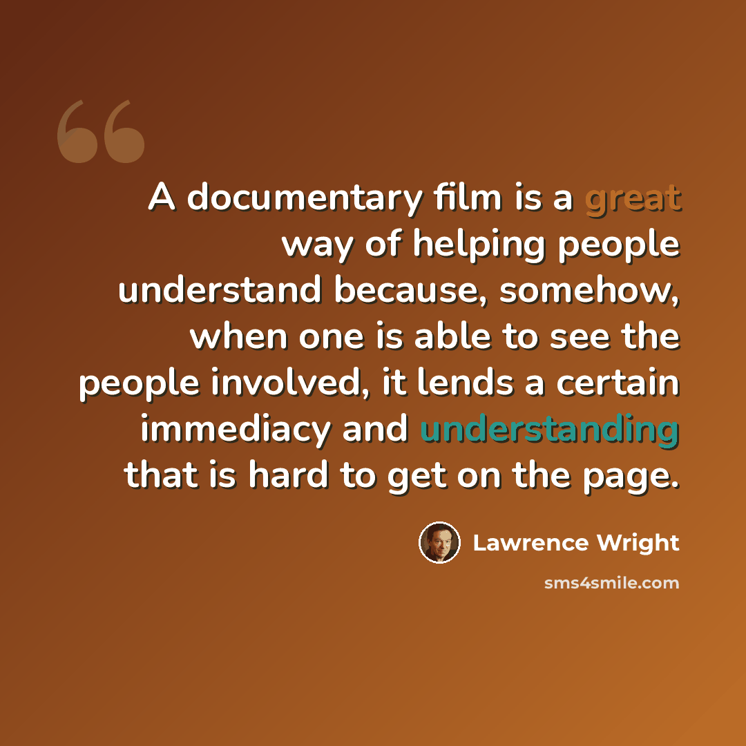 “A documentary film is a great way of helping people understand because, somehow, when one is able to see the people involved, it lends a certain immediacy and understanding that is hard to get on the page.” quote by Lawrence Wright