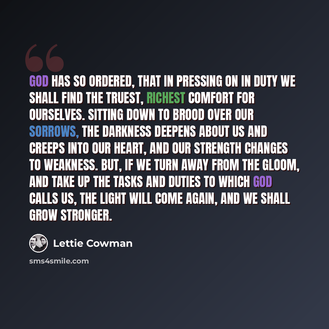 “God has so ordered, that in pressing on in duty we shall find the truest, richest comfort for ourselves. Sitting down to brood over our sorrows, the darkness deepens about us and creeps into our heart, and our strength changes to weakness. But, if we turn away from the gloom, and take up the tasks…” quote by Lettie Cowman