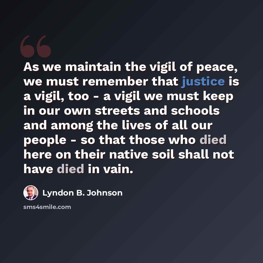 “As we maintain the vigil of peace, we must remember that justice is a vigil, too - a vigil we must keep in our own streets and schools and among the lives of all our people - so that those who died here on their native soil shall not have died in vain.” quote by Lyndon B. Johnson