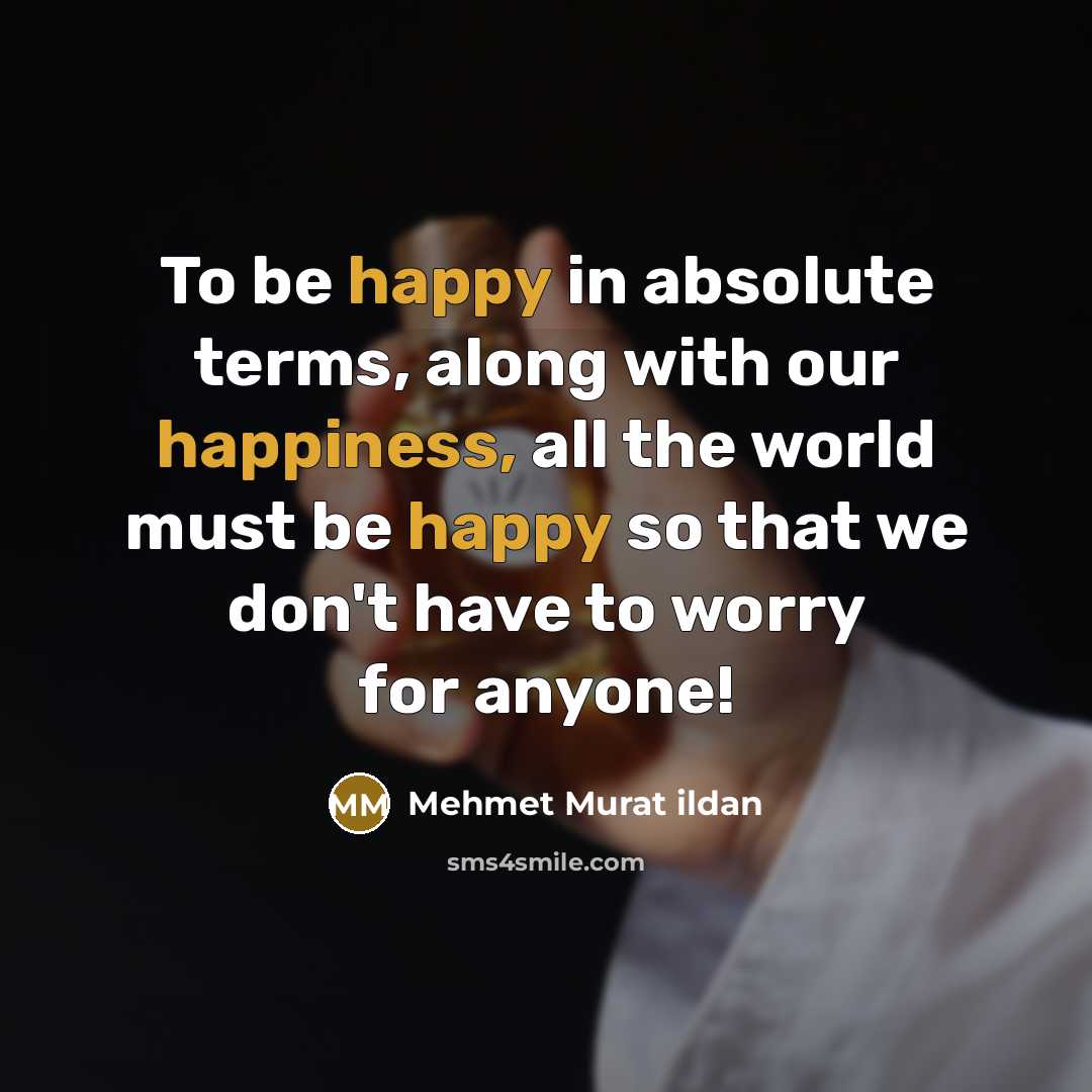 “To be happy in absolute terms, along with our happiness, all the world must be happy so that we don't have to worry for anyone!” quote by Mehmet Murat Ildan
