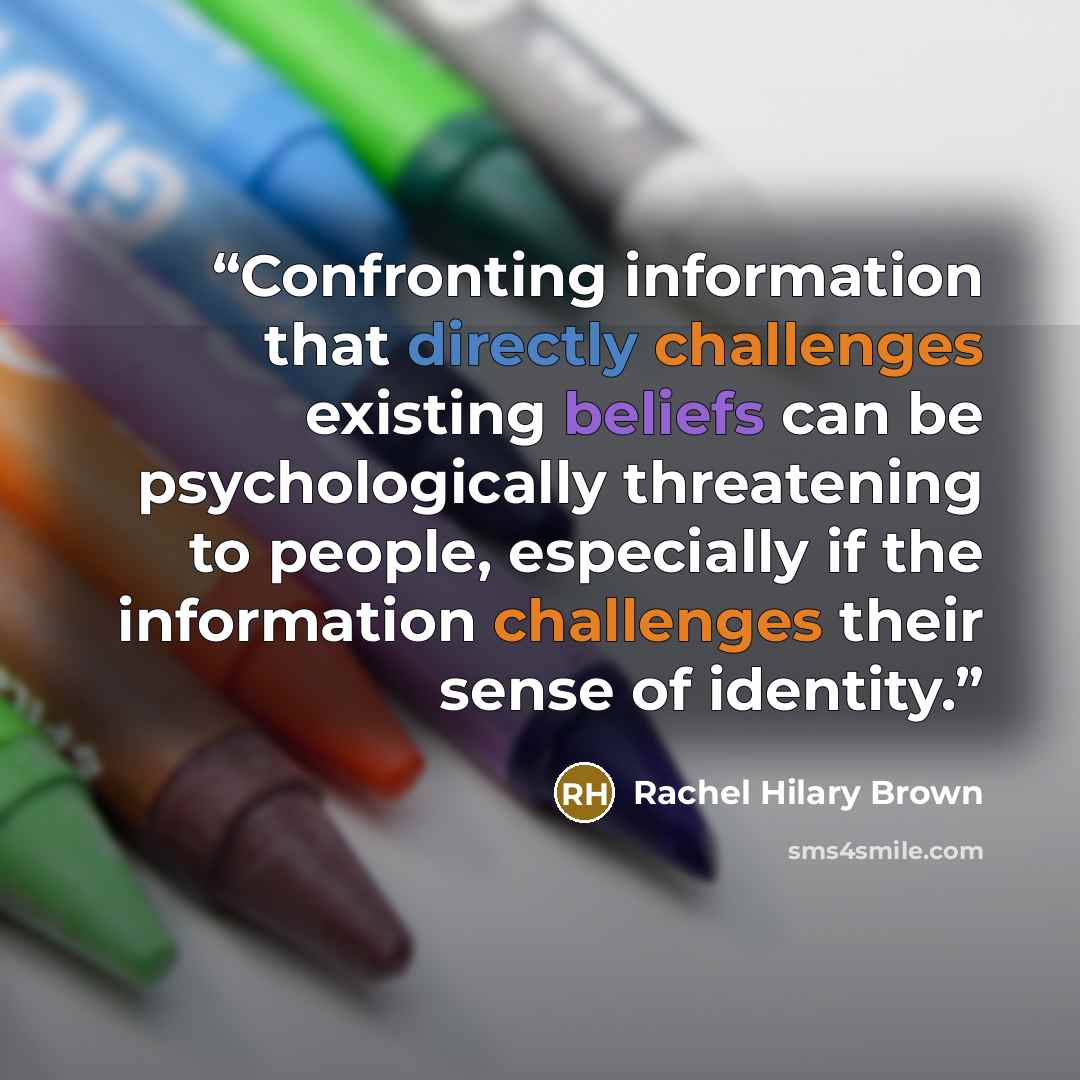“Confronting information that directly challenges existing beliefs can be psychologically threatening to people, especially if the information challenges their sense of identity.” quote by Rachel Hilary Brown