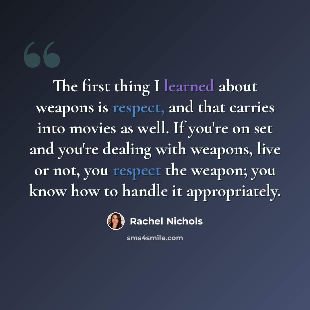 “The first thing I learned about weapons is respect, and that carries into movies as well. If you're on set and you're dealing with weapons, live or not, you respect the weapon; you know how to handle it appropriately.” quote by Rachel Nichols