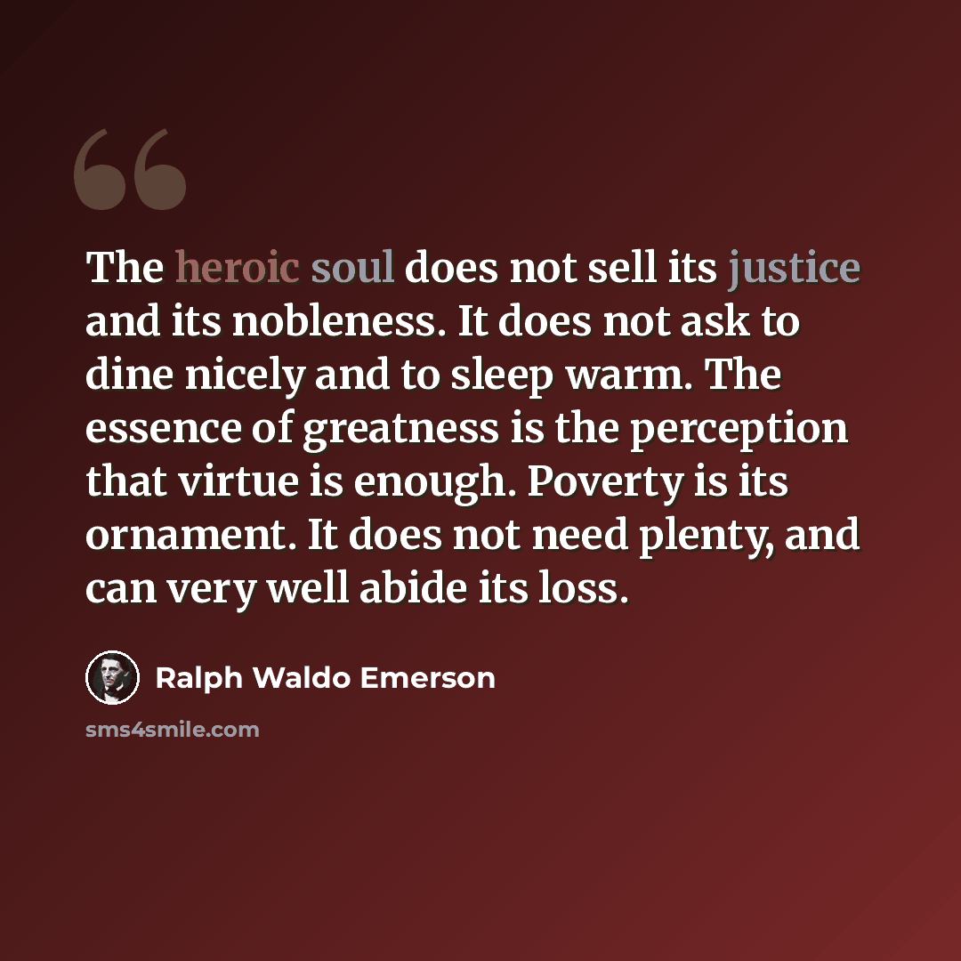 “The heroic soul does not sell its justice and its nobleness. It does not ask to dine nicely and to sleep warm. The essence of greatness is the perception that virtue is enough. Poverty is its ornament. It does not need plenty, and can very well abide its loss.” quote by Ralph Waldo Emerson