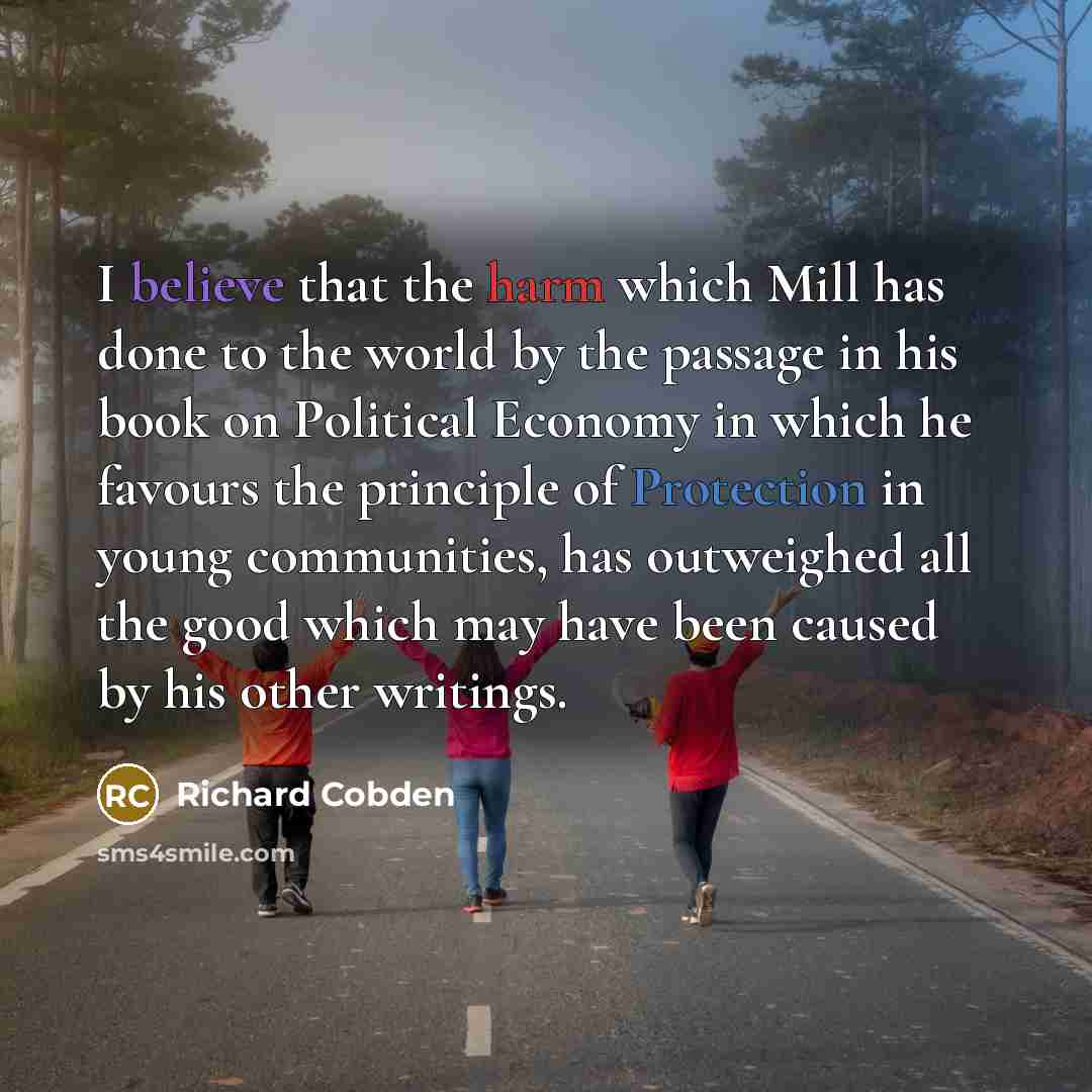 “I believe that the harm which Mill has done to the world by the passage in his book on Political Economy in which he favours the principle of Protection in young communities, has outweighed all the good which may have been caused by his other writings.” quote by Richard Cobden