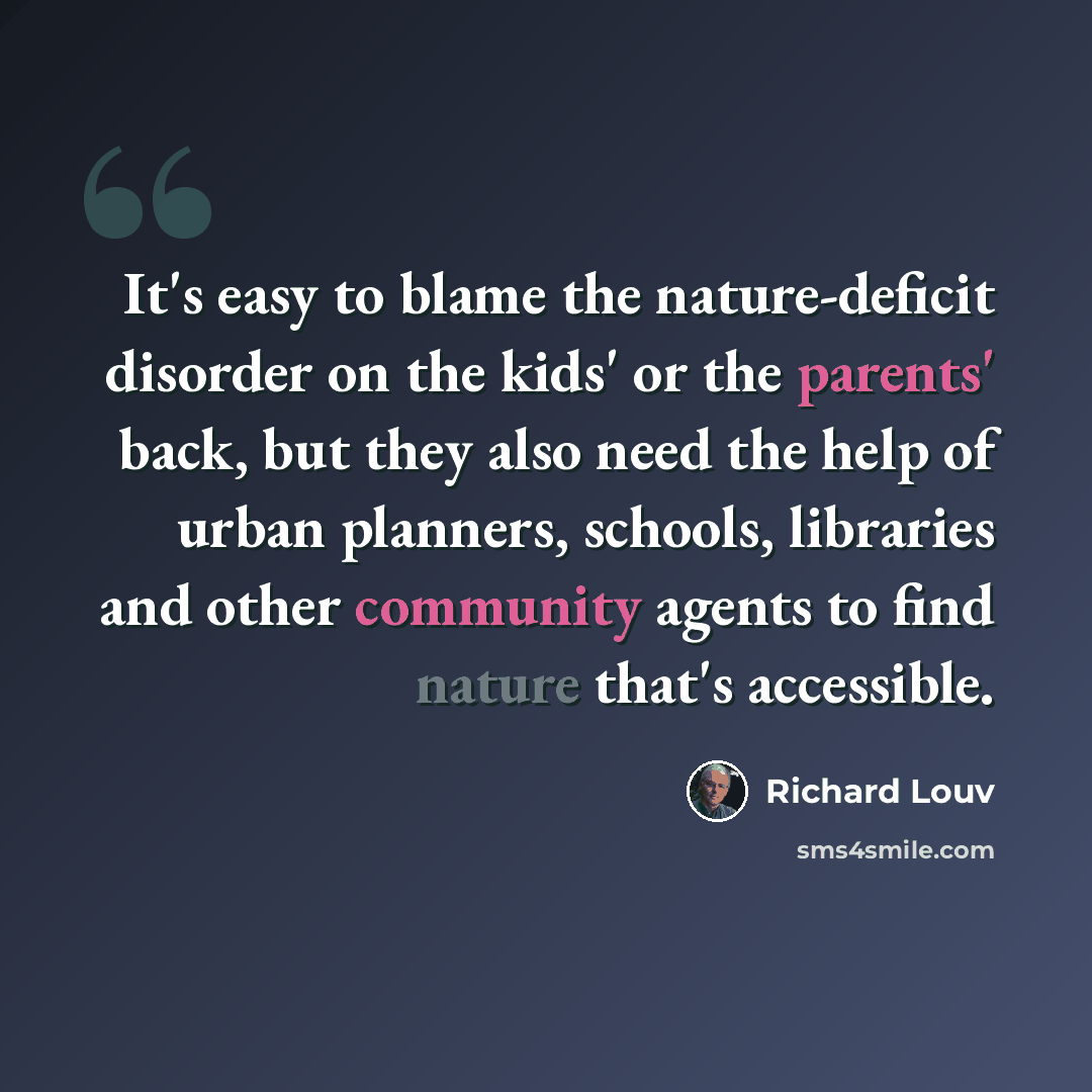 “It's easy to blame the nature-deficit disorder on the kids' or the parents' back, but they also need the help of urban planners, schools, libraries and other community agents to find nature that's accessible.” quote by Richard Louv