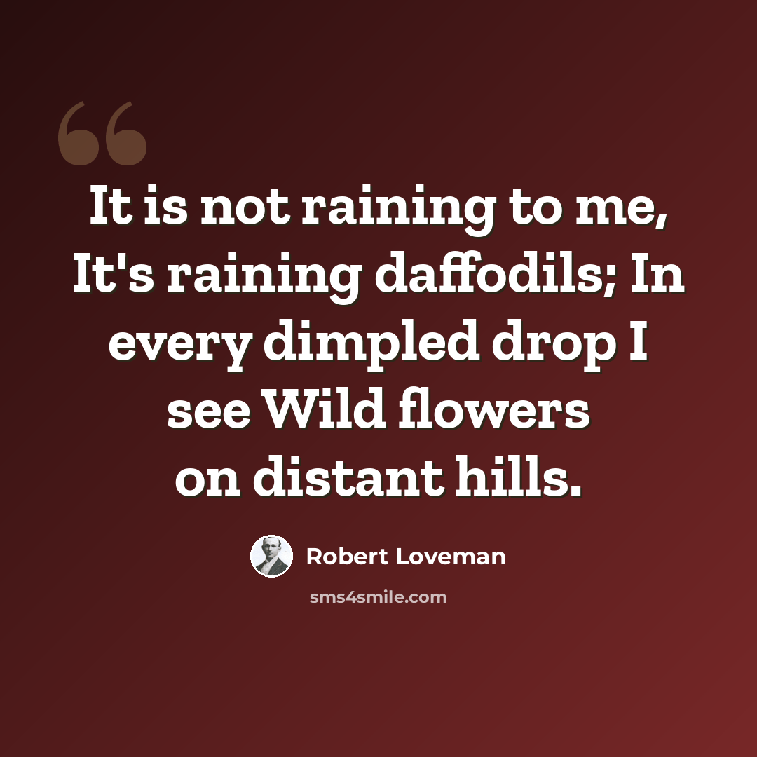 “It is not raining to me, It's raining daffodils; In every dimpled drop I see Wild flowers on distant hills.” quote by Robert Loveman