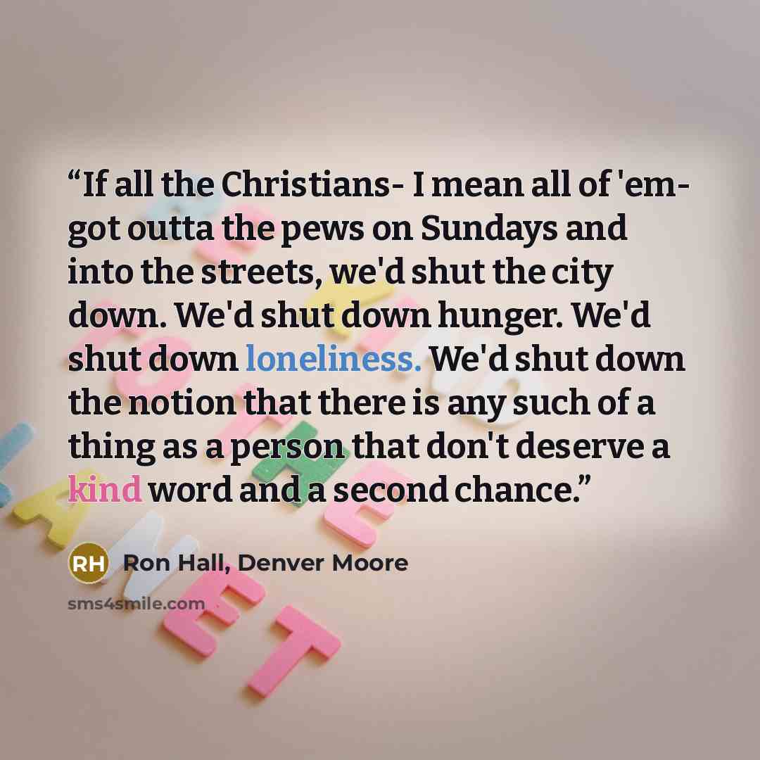 “If all the Christians- I mean all of 'em- got outta the pews on Sundays and into the streets, we'd shut the city down. We'd shut down hunger. We'd shut down loneliness. We'd shut down the notion that there is any such of a thing as a person that don't deserve a kind word and a second chance.” quote by Ron Hall, Denver Moore