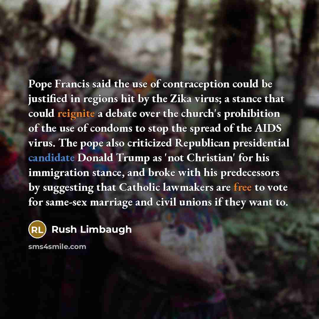 “Pope Francis said the use of contraception could be justified in regions hit by the Zika virus; a stance that could reignite a debate over the church's prohibition of the use of condoms to stop the spread of the AIDS virus. The pope also criticized Republican presidential candidate Donald Trump as…” quote by Rush Limbaugh