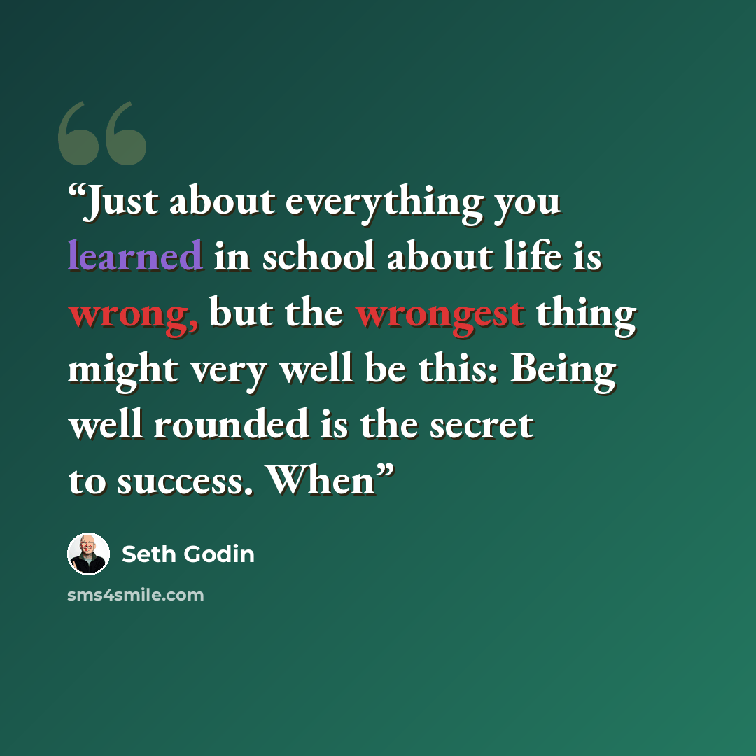 “Just about everything you learned in school about life is wrong, but the wrongest thing might very well be this: Being well rounded is the secret to success. When” quote by Seth Godin