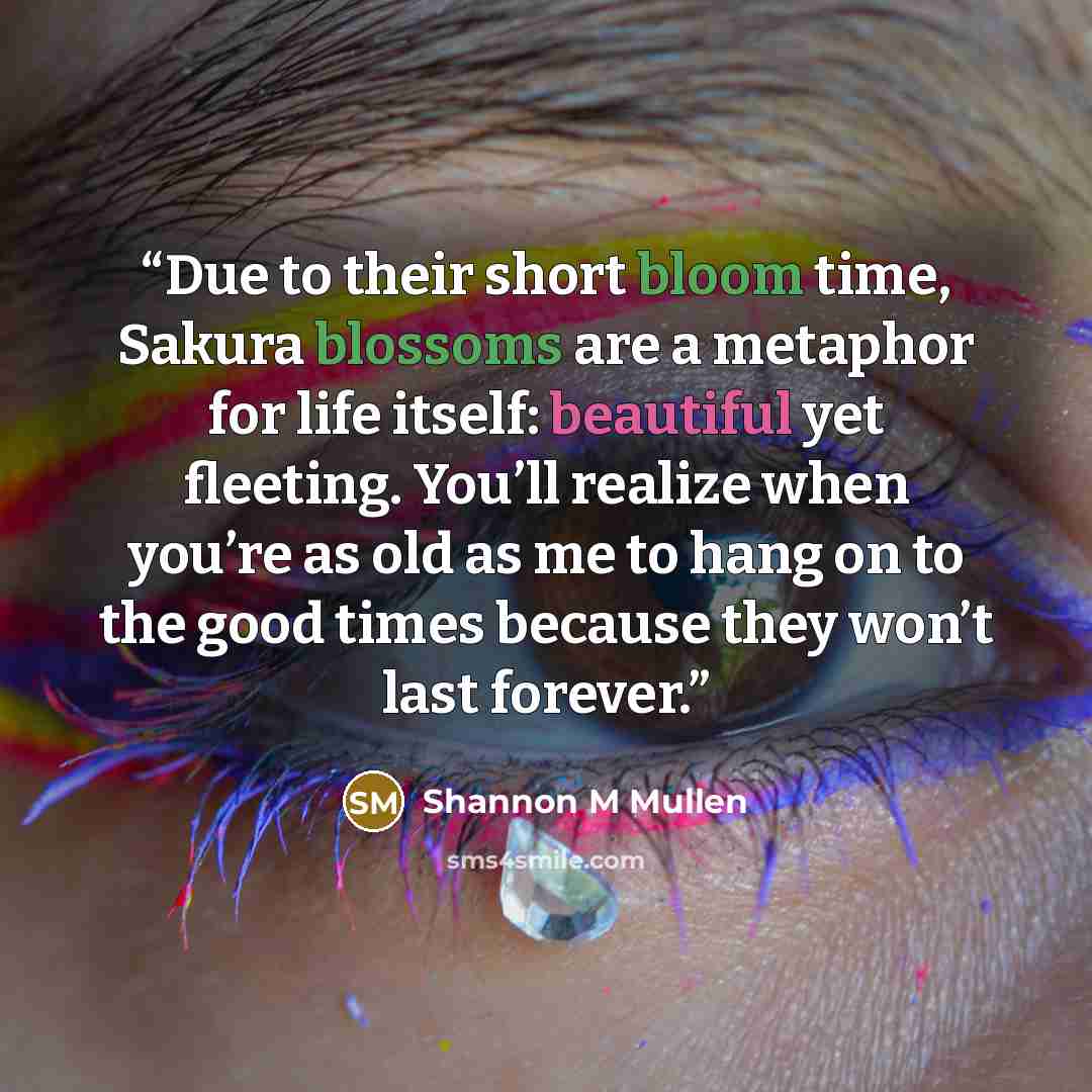 “Due to their short bloom time, Sakura blossoms are a metaphor for life itself: beautiful yet fleeting. You’ll realize when you’re as old as me to hang on to the good times because they won’t last forever.” quote by Shannon M Mullen