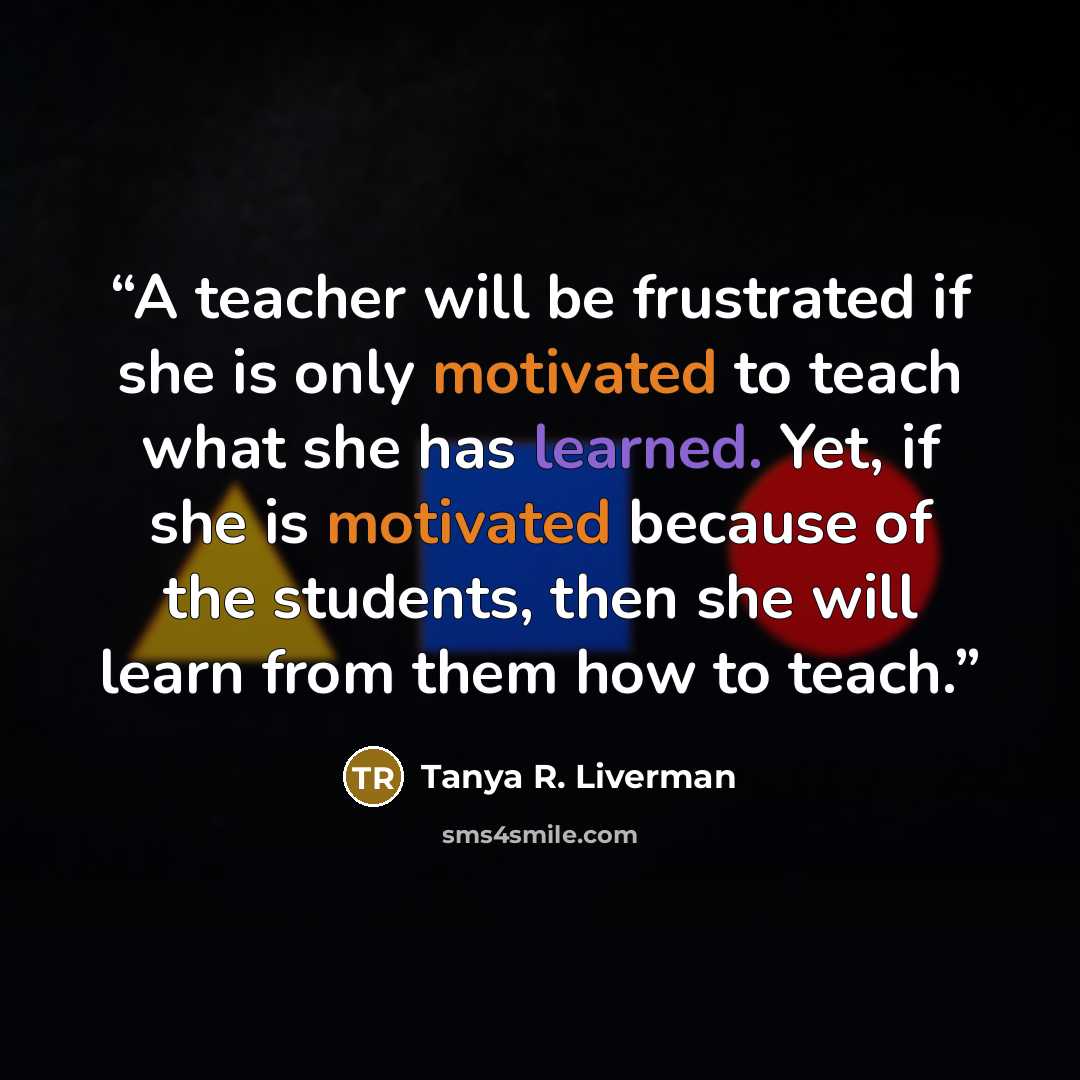 “A teacher will be frustrated if she is only motivated to teach what she has learned. Yet, if she is motivated because of the students, then she will learn from them how to teach.” quote by Tanya R. Liverman