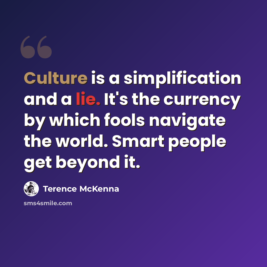 “Culture is a simplification and a lie. It's the currency by which fools navigate the world. Smart people get beyond it.” quote by Terence McKenna