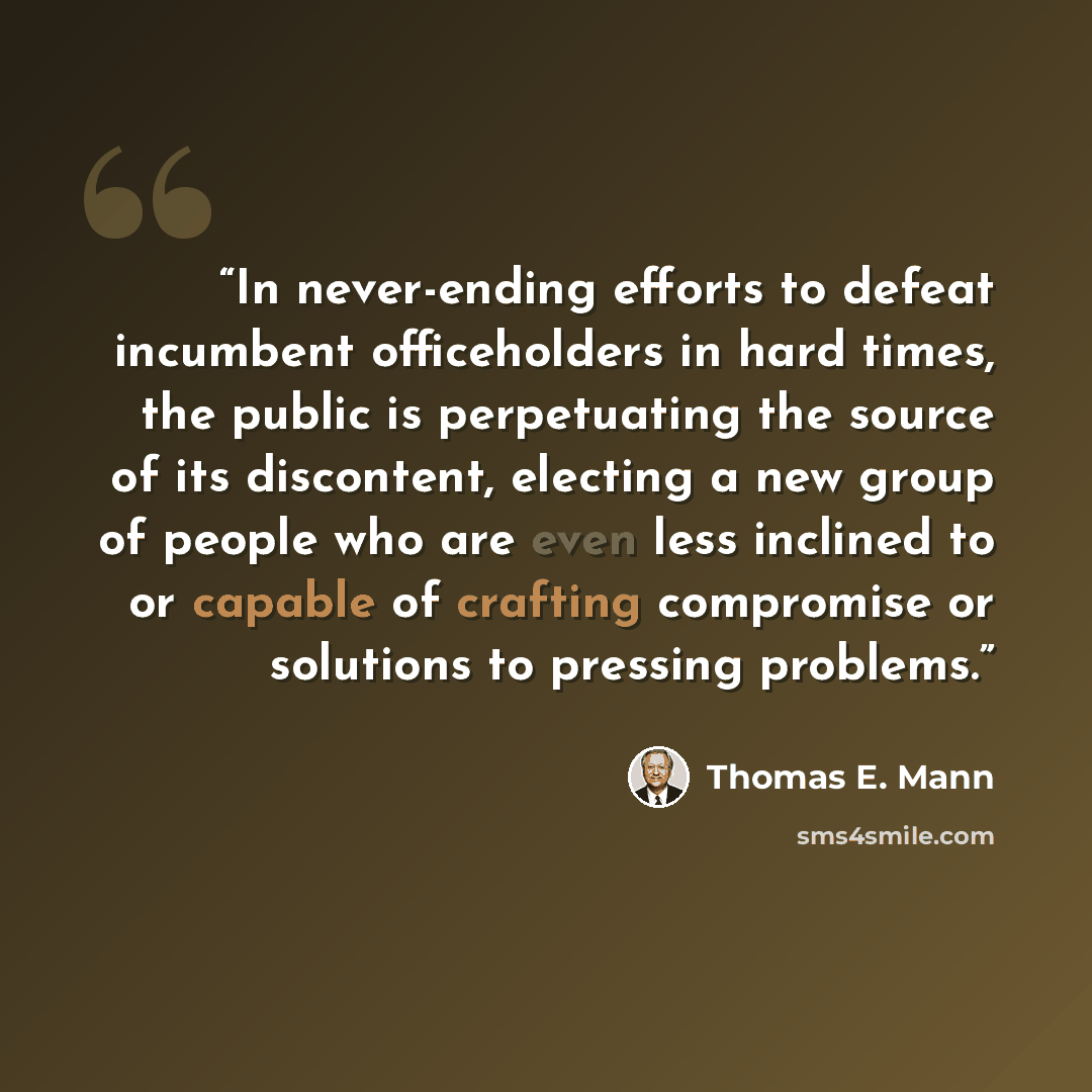 “In never-ending efforts to defeat incumbent officeholders in hard times, the public is perpetuating the source of its discontent, electing a new group of people who are even less inclined to or capable of crafting compromise or solutions to pressing problems.” quote by Thomas E. Mann