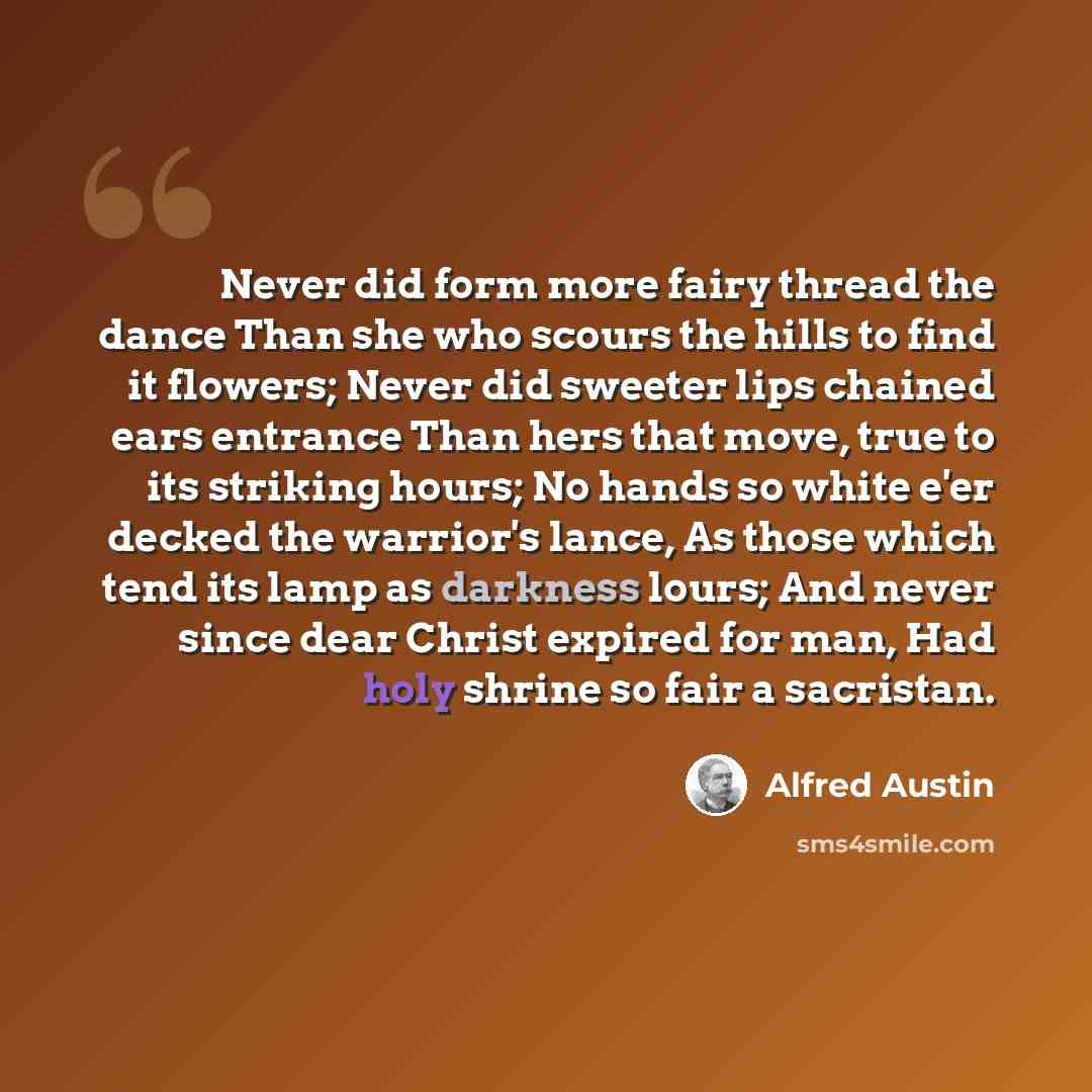 “Never did form more fairy thread the dance Than she who scours the hills to find it flowers; Never did sweeter lips chained ears entrance Than hers that move, true to its striking hours; No hands so white e'er decked the warrior's lance, As those which tend its lamp as darkness lours; And never…” quote by Alfred Austin