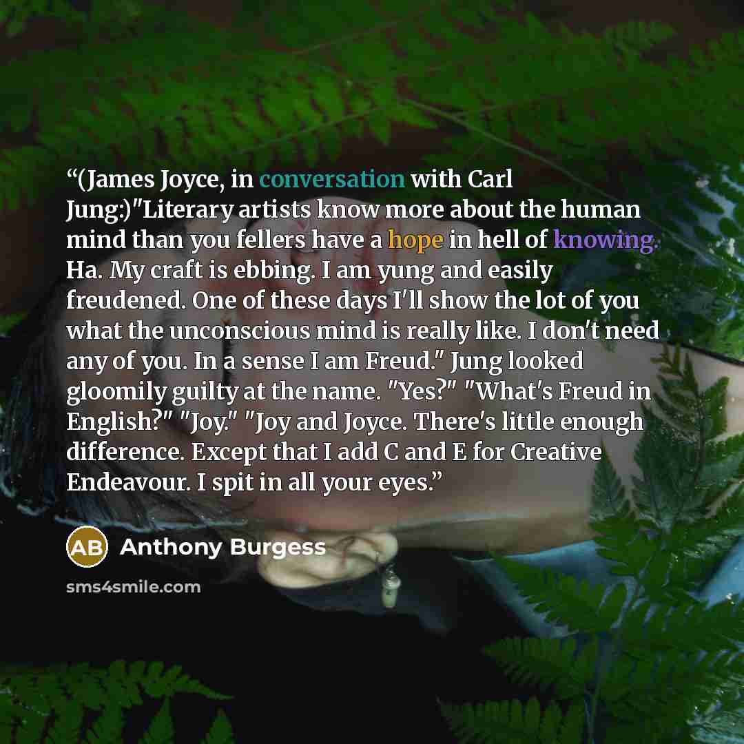 “(James Joyce, in conversation with Carl Jung:)"Literary artists know more about the human mind than you fellers have a hope in hell of knowing. Ha. My craft is ebbing. I am yung and easily freudened. One of these days I'll show the lot of you what the unconscious mind is really like. I don't need…” quote by Anthony Burgess