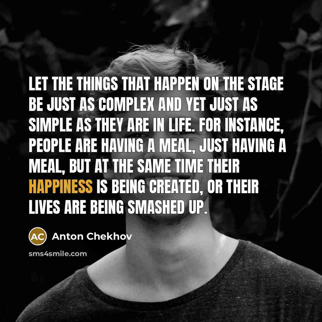 “Let the things that happen on the stage be just as complex and yet just as simple as they are in life. For instance, people are having a meal, just having a meal, but at the same time their happiness is being created, or their lives are being smashed up.” quote by Anton Chekhov