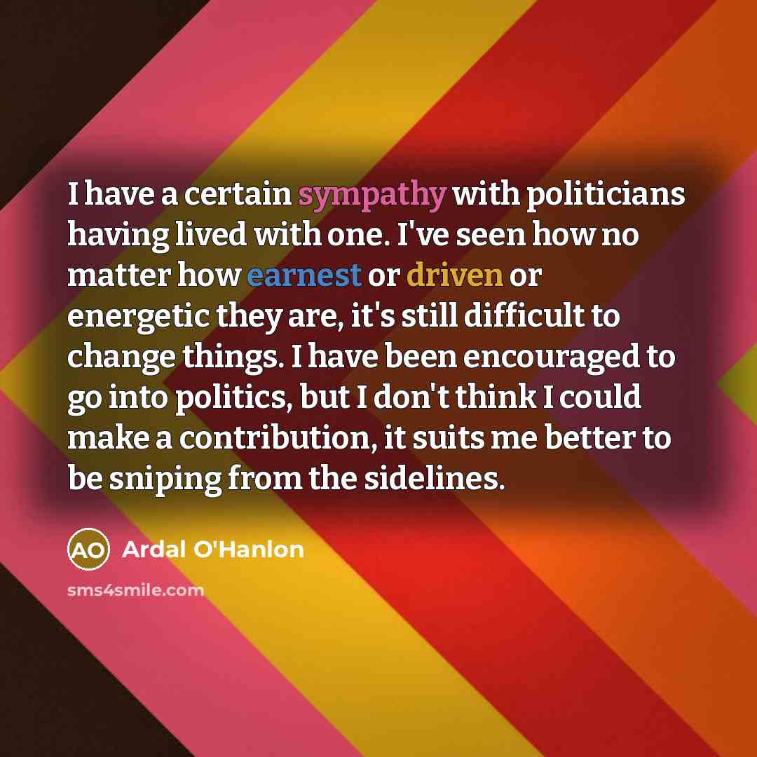 “I have a certain sympathy with politicians having lived with one. I've seen how no matter how earnest or driven or energetic they are, it's still difficult to change things. I have been encouraged to go into politics, but I don't think I could make a contribution, it suits me better to be sniping…” quote by Ardal O'Hanlon