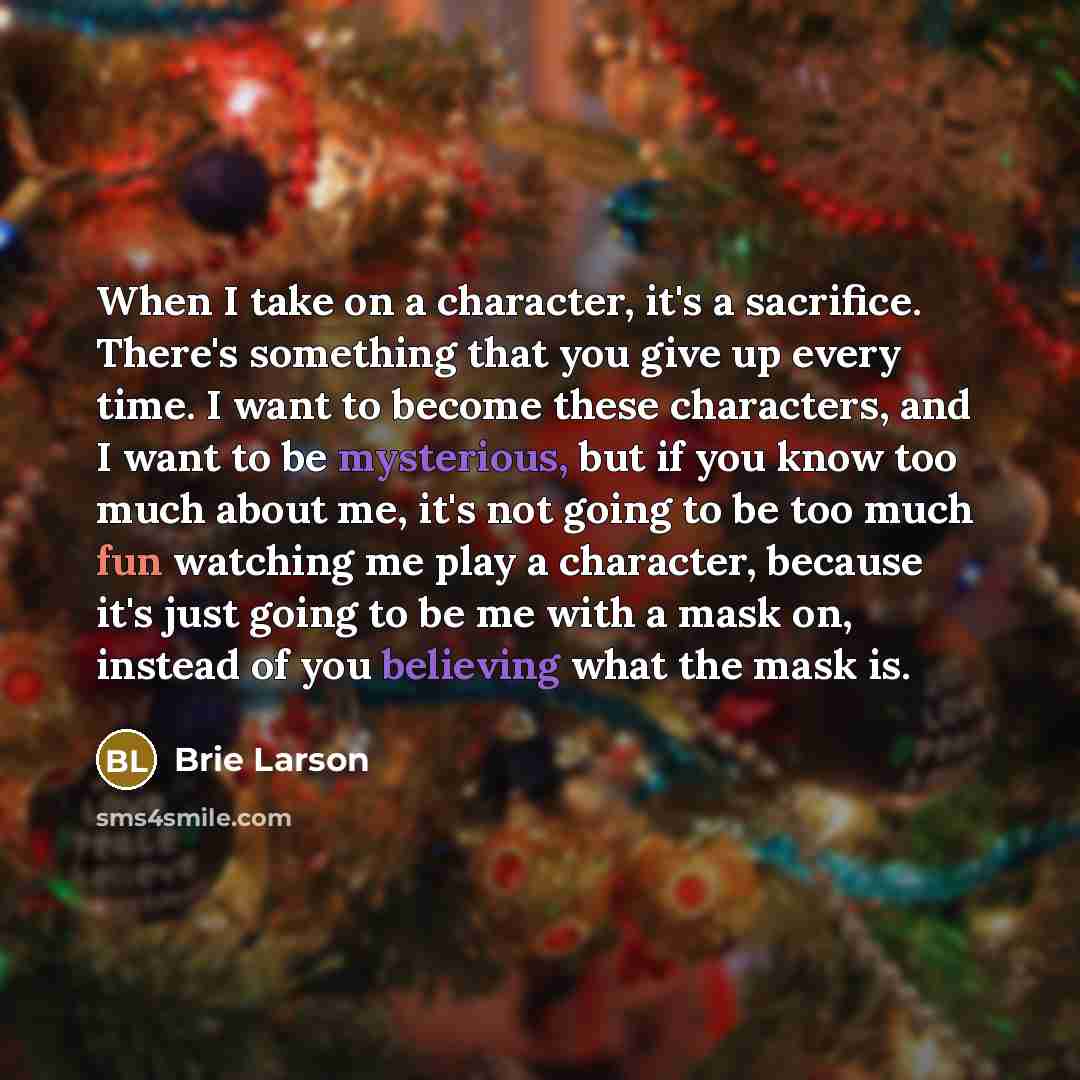 “When I take on a character, it's a sacrifice. There's something that you give up every time. I want to become these characters, and I want to be mysterious, but if you know too much about me, it's not going to be too much fun watching me play a character, because it's just going to be me with a…” quote by Brie Larson