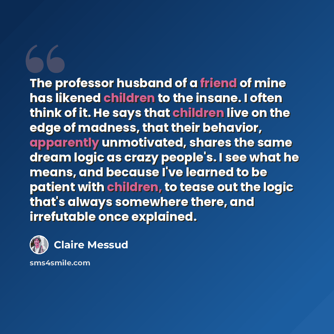 “The professor husband of a friend of mine has likened children to the insane. I often think of it. He says that children live on the edge of madness, that their behavior, apparently unmotivated, shares the same dream logic as crazy people's. I see what he means, and because I've learned to be…” quote by Claire Messud