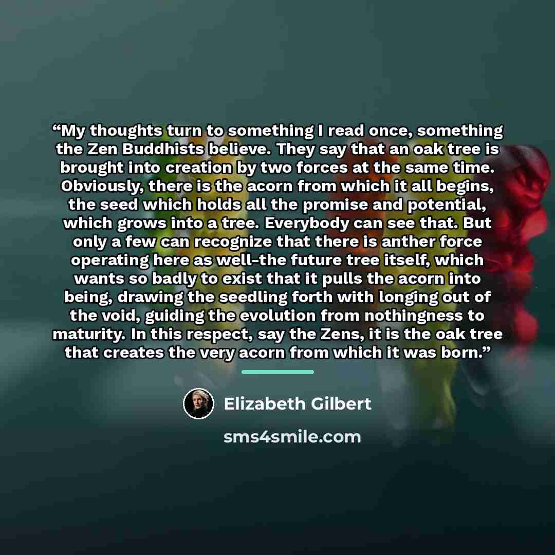 “My thoughts turn to something I read once, something the Zen Buddhists believe. They say that an oak tree is brought into creation by two forces at the same time. Obviously, there is the acorn from which it all begins, the seed which holds all the promise and potential, which grows into a tree…” quote by Elizabeth Gilbert
